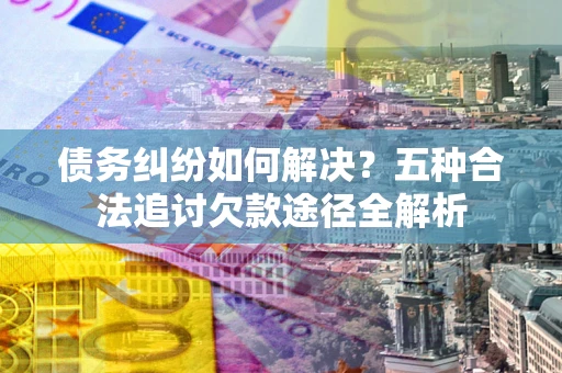 北京债务纠纷如何解决？五种合法追讨欠款途径全解析