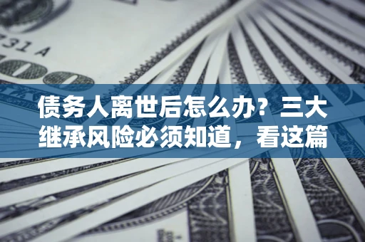 北京债务人离世后怎么办？三大继承风险必须知道，看这篇就够了