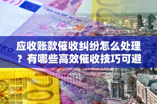 北京应收账款催收纠纷怎么处理？有哪些高效催收技巧可避免坏账？